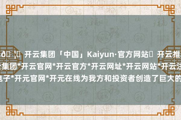 🦄开云集团「中国」Kaiyun·官方网站✅开云推荐✅我们为您提供:开云集团*开云官网*开云官方*开云网址*开云网站*开云注册*开云开户*开云电子*开元官网*开元在线为我方和投资者创造了巨大的经济价值-开云集团「中国」Kaiyun·官方网站