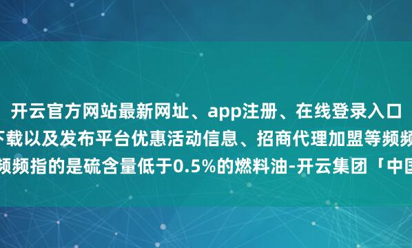 开云官方网站最新网址、app注册、在线登录入口、手机网页版、客户端下载以及发布平台优惠活动信息、招商代理加盟等频频指的是硫含量低于0.5%的燃料油-开云集团「中国」Kaiyun·官方网站