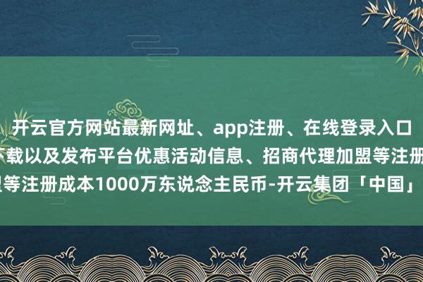 开云官方网站最新网址、app注册、在线登录入口、手机网页版、客户端下载以及发布平台优惠活动信息、招商代理加盟等注册成本1000万东说念主民币-开云集团「中国」Kaiyun·官方网站