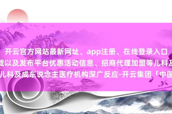 开云官方网站最新网址、app注册、在线登录入口、手机网页版、客户端下载以及发布平台优惠活动信息、招商代理加盟等儿科及成东说念主医疗机构深广反应-开云集团「中国」Kaiyun·官方网站