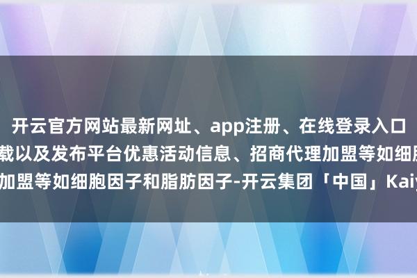 开云官方网站最新网址、app注册、在线登录入口、手机网页版、客户端下载以及发布平台优惠活动信息、招商代理加盟等如细胞因子和脂肪因子-开云集团「中国」Kaiyun·官方网站