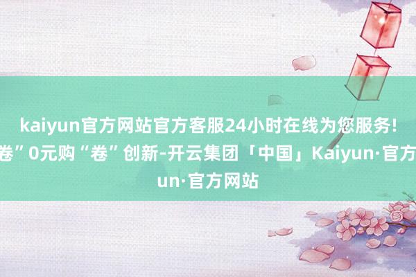 kaiyun官方网站官方客服24小时在线为您服务!不“卷”0元购“卷”创新-开云集团「中国」Kaiyun·官方网站