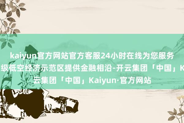 kaiyun官方网站官方客服24小时在线为您服务!为湖南打造国度级低空经济示范区提供金融相沿-开云集团「中国」Kaiyun·官方网站