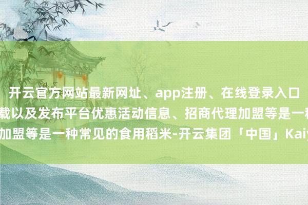 开云官方网站最新网址、app注册、在线登录入口、手机网页版、客户端下载以及发布平台优惠活动信息、招商代理加盟等是一种常见的食用稻米-开云集团「中国」Kaiyun·官方网站