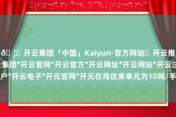 🦄开云集团「中国」Kaiyun·官方网站✅开云推荐✅我们为您提供:开云集团*开云官网*开云官方*开云网址*开云网站*开云注册*开云开户*开云电子*开元官网*开元在线往来单元为10吨/手-开云集团「中国」Kaiyun·官方网站