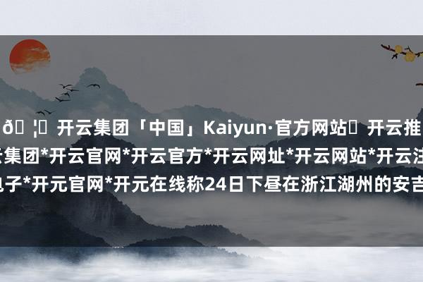 🦄开云集团「中国」Kaiyun·官方网站✅开云推荐✅我们为您提供:开云集团*开云官网*开云官方*开云网址*开云网站*开云注册*开云开户*开云电子*开元官网*开元在线称24日下昼在浙江湖州的安吉仙龙峡飘浮景区-开云集团「中国」Kaiyun·官方网站
