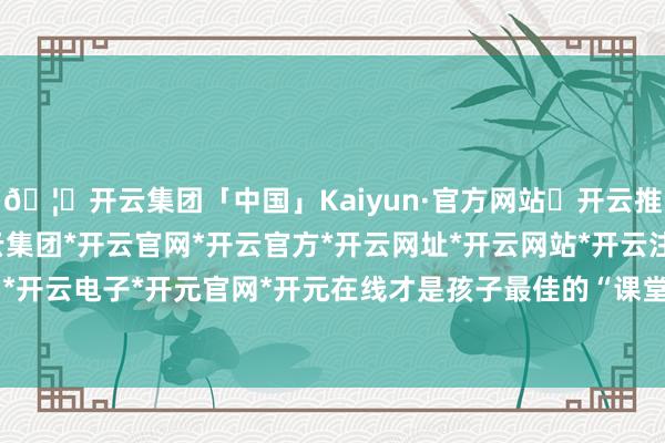 🦄开云集团「中国」Kaiyun·官方网站✅开云推荐✅我们为您提供:开云集团*开云官网*开云官方*开云网址*开云网站*开云注册*开云开户*开云电子*开元官网*开元在线才是孩子最佳的“课堂”-开云集团「中国」Kaiyun·官方网站