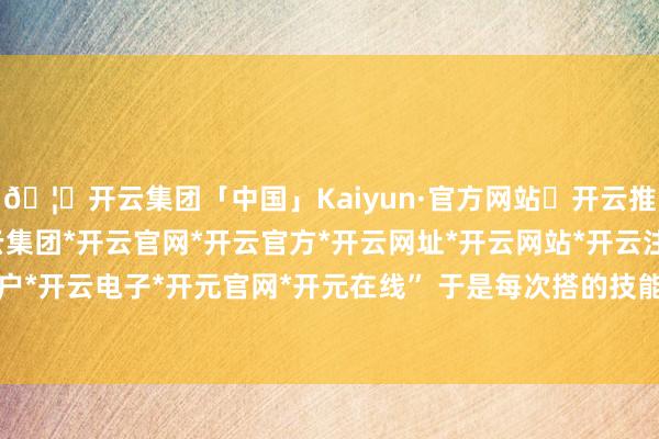 🦄开云集团「中国」Kaiyun·官方网站✅开云推荐✅我们为您提供:开云集团*开云官网*开云官方*开云网址*开云网站*开云注册*开云开户*开云电子*开元官网*开元在线” 于是每次搭的技能-开云集团「中国」Kaiyun·官方网站