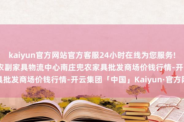 kaiyun官方网站官方客服24小时在线为您服务!2025年10月28日杭州农副家具物流中心南庄兜农家具批发商场价钱行情-开云集团「中国」Kaiyun·官方网站