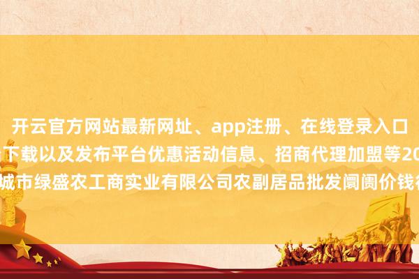 开云官方网站最新网址、app注册、在线登录入口、手机网页版、客户端下载以及发布平台优惠活动信息、招商代理加盟等2025年10月28日晋城市绿盛农工商实业有限公司农副居品批发阛阓价钱行情-开云集团「中国」Kaiyun·官方网站
