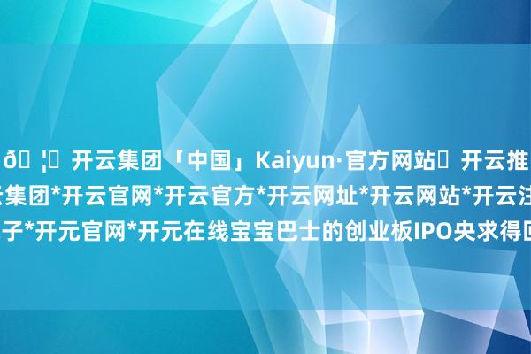 🦄开云集团「中国」Kaiyun·官方网站✅开云推荐✅我们为您提供:开云集团*开云官网*开云官方*开云网址*开云网站*开云注册*开云开户*开云电子*开元官网*开元在线宝宝巴士的创业板IPO央求得回深圳证券往复所受理-开云集团「中国」Kaiyun·官方网站