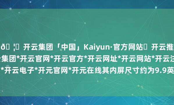 🦄开云集团「中国」Kaiyun·官方网站✅开云推荐✅我们为您提供:开云集团*开云官网*开云官方*开云网址*开云网站*开云注册*开云开户*开云电子*开元官网*开元在线其内屏尺寸约为9.9英寸-开云集团「中国」Kaiyun·官方网站