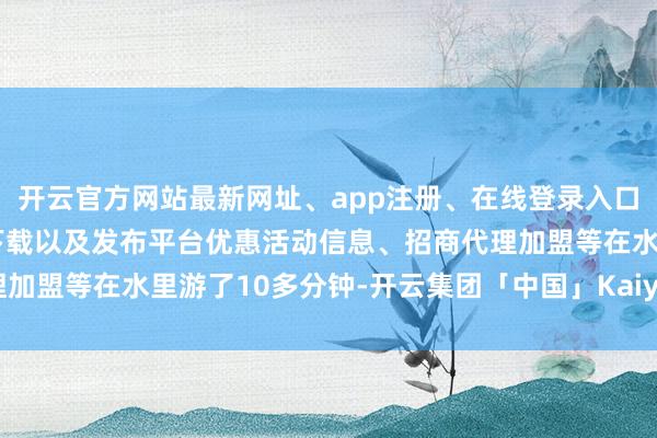 开云官方网站最新网址、app注册、在线登录入口、手机网页版、客户端下载以及发布平台优惠活动信息、招商代理加盟等在水里游了10多分钟-开云集团「中国」Kaiyun·官方网站