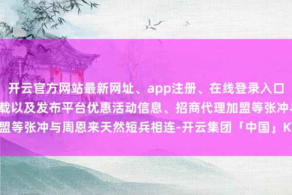 开云官方网站最新网址、app注册、在线登录入口、手机网页版、客户端下载以及发布平台优惠活动信息、招商代理加盟等张冲与周恩来天然短兵相连-开云集团「中国」Kaiyun·官方网站