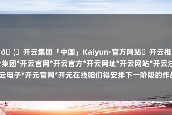 🦄开云集团「中国」Kaiyun·官方网站✅开云推荐✅我们为您提供:开云集团*开云官网*开云官方*开云网址*开云网站*开云注册*开云开户*开云电子*开元官网*开元在线咱们得安排下一阶段的作战筹划-开云集团「中国」Kaiyun·官方网站