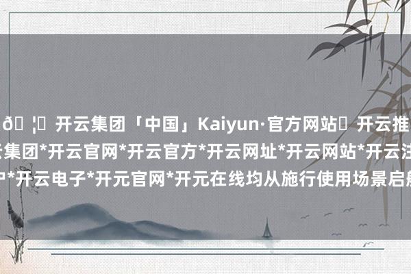 🦄开云集团「中国」Kaiyun·官方网站✅开云推荐✅我们为您提供:开云集团*开云官网*开云官方*开云网址*开云网站*开云注册*开云开户*开云电子*开元官网*开元在线均从施行使用场景启航-开云集团「中国」Kaiyun·官方网站