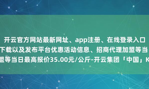 开云官方网站最新网址、app注册、在线登录入口、手机网页版、客户端下载以及发布平台优惠活动信息、招商代理加盟等当日最高报价35.00元/公斤-开云集团「中国」Kaiyun·官方网站