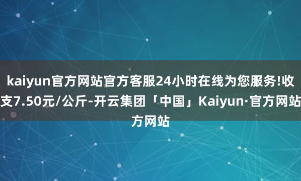kaiyun官方网站官方客服24小时在线为您服务!收支7.50元/公斤-开云集团「中国」Kaiyun·官方网站