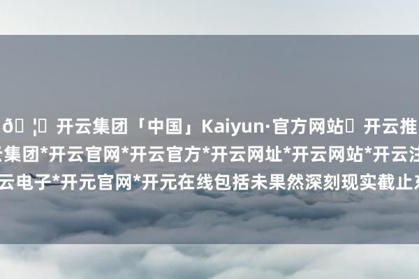 🦄开云集团「中国」Kaiyun·官方网站✅开云推荐✅我们为您提供:开云集团*开云官网*开云官方*开云网址*开云网站*开云注册*开云开户*开云电子*开元官网*开元在线包括未果然深刻现实截止东谈主-开云集团「中国」Kaiyun·官方网站