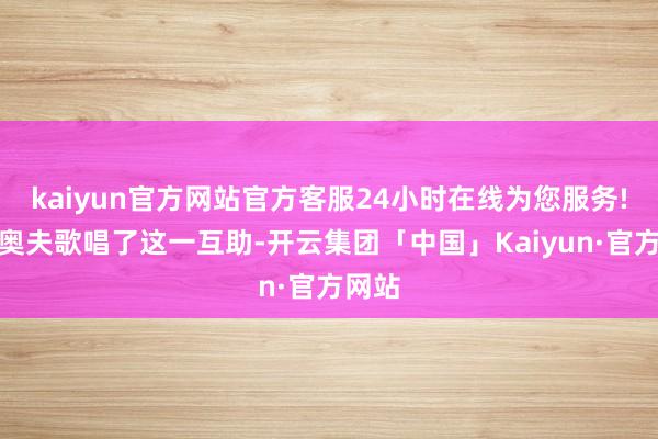 kaiyun官方网站官方客服24小时在线为您服务!贝尼奥夫歌唱了这一互助-开云集团「中国」Kaiyun·官方网站