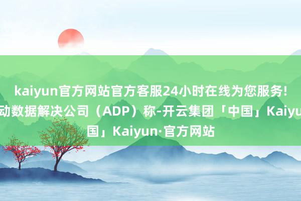 kaiyun官方网站官方客服24小时在线为您服务!好意思国自动数据解决公司（ADP）称-开云集团「中国」Kaiyun·官方网站
